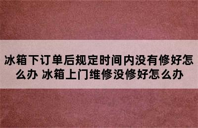 冰箱下订单后规定时间内没有修好怎么办 冰箱上门维修没修好怎么办